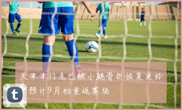 天津津门虎巴顿小腿骨折恢复良好,预计9月初重返赛场