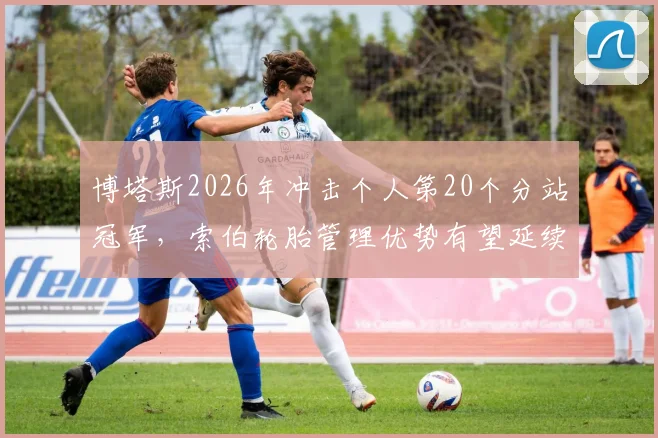 博塔斯2026年冲击个人第20个分站冠军,索伯轮胎管理优势有望延续