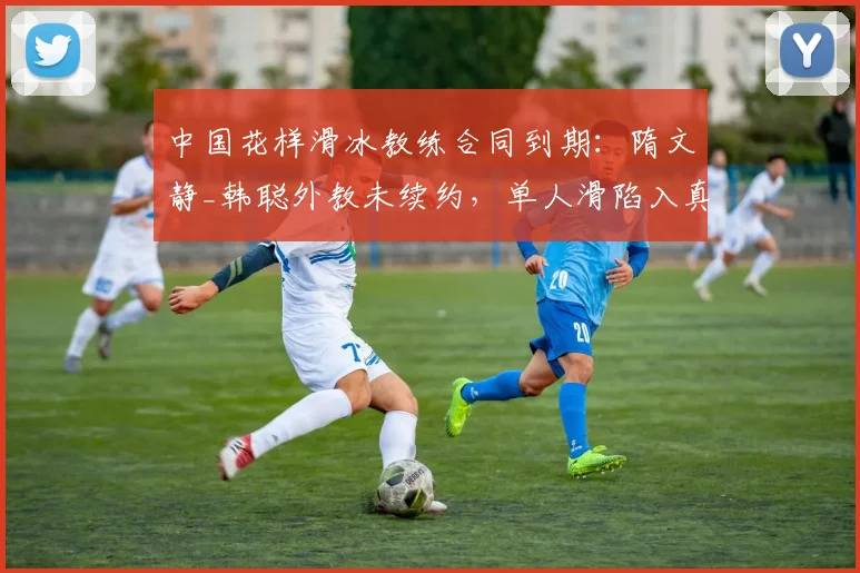 中国花样滑冰教练合同到期:隋文静_韩聪外教未续约,单人滑陷入真空
