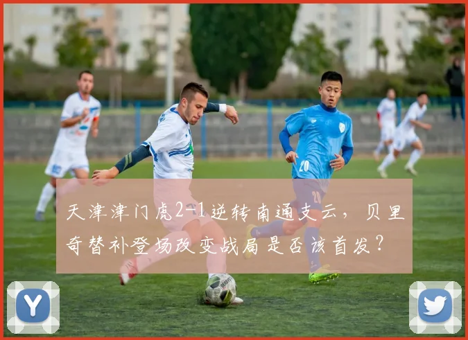天津津门虎2-1逆转南通支云,贝里奇替补登场改变战局是否该首发?