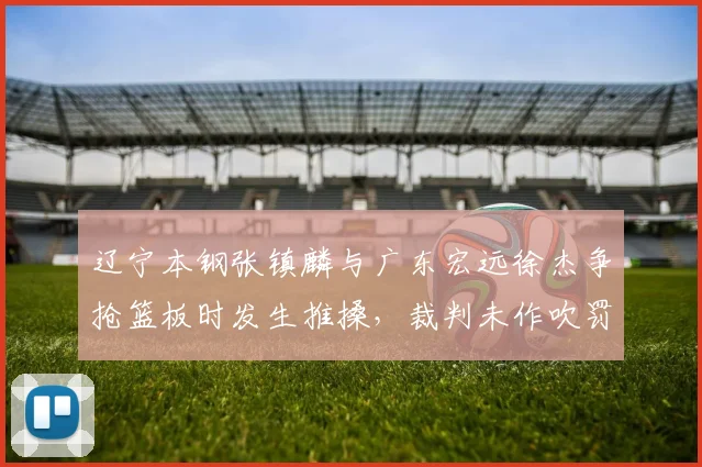 辽宁本钢张镇麟与广东宏远徐杰争抢篮板时发生推搡,裁判未作吹罚引发热议
