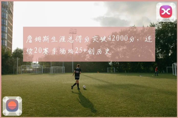 詹姆斯生涯总得分突破42000分,连续20赛季场均25+创历史