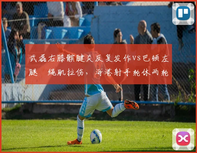 武磊右膝髌腱炎反复发作vs巴顿左腿腘绳肌拉伤,海港射手轮休两轮天津飞翼下周复出