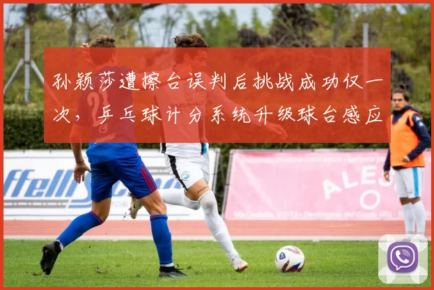 孙颖莎遭擦台误判后挑战成功仅一次，乒乓球计分系统升级球台感应装置呼声高涨