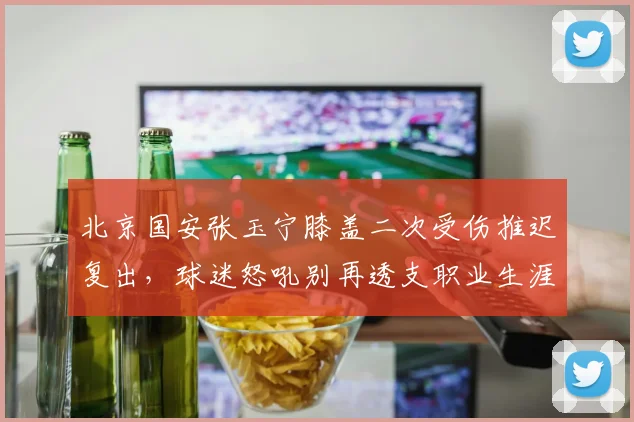 北京国安张玉宁膝盖二次受伤推迟复出,球迷怒吼别再透支职业生涯